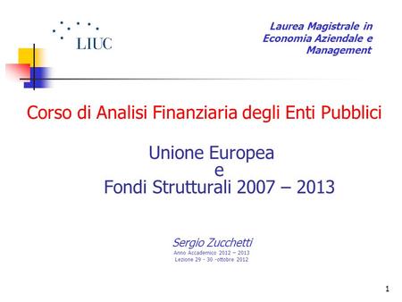 1 Corso di Analisi Finanziaria degli Enti Pubblici Unione Europea e Fondi Strutturali 2007 – 2013 Sergio Zucchetti Anno Accademico 2012 – 2013 Lezione.