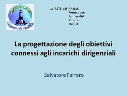 La progettazione degli obiettivi connessi agli incarichi dirigenziali Salvatore Ferraro La RETE del F.A.R.O. Formazione Autoanalisi Ricerca Output.