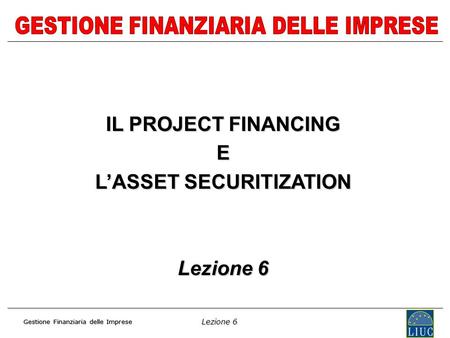 Lezione 6 Gestione Finanziaria delle Imprese IL PROJECT FINANCING E LASSET SECURITIZATION Lezione 6.