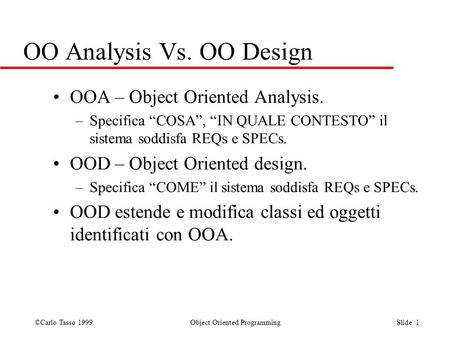 ©Carlo Tasso 1999 Object Oriented Programming Slide 1 OO Analysis Vs. OO Design OOA – Object Oriented Analysis. –Specifica COSA, IN QUALE CONTESTO il sistema.