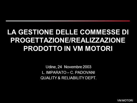 VM MOTORI LA GESTIONE DELLE COMMESSE DI PROGETTAZIONE/REALIZZAZIONE PRODOTTO IN VM MOTORI Udine, 24 Novembre 2003 L. IMPARATO – C. PADOVANI QUALITY & RELIABILITY.