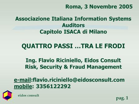 Pag. 1 eidos consult Roma, 3 Novembre 2005 Associazione Italiana Information Systems Auditors Capitolo ISACA di Milano QUATTRO PASSI …TRA LE FRODI Ing.