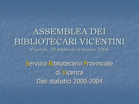 ASSEMBLEA DEI BIBLIOTECARI VICENTINI Vicenza, 20 febbraio-6 marzo 2006 Servizio Bibliotecario Provinciale di Vicenza Dati statistici 2000-2004.