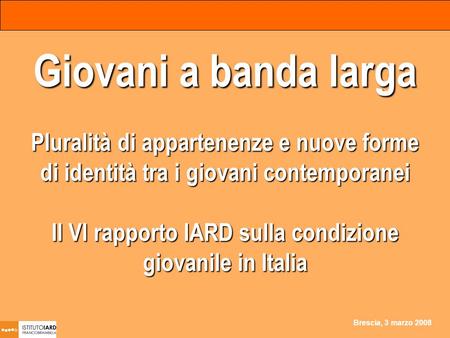 Brescia, 3 marzo 2008 Giovani a banda larga Pluralità di appartenenze e nuove forme di identità tra i giovani contemporanei Il VI rapporto IARD sulla condizione.