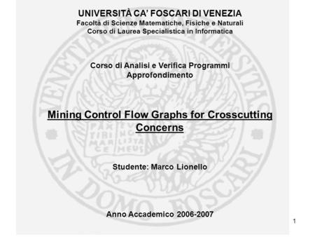 Marco LionelloMining Control Flow Graph for Crosscutting Concerns 1 UNIVERSITÀ CA FOSCARI DI VENEZIA Facoltà di Scienze Matematiche, Fisiche e Naturali.