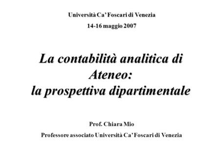 La contabilità analitica di Ateneo: la prospettiva dipartimentale Università Ca Foscari di Venezia 14-16 maggio 2007 Prof. Chiara Mio Professore associato.
