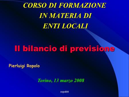 ropol08 CORSO DI FORMAZIONE IN MATERIA DI IN MATERIA DI ENTI LOCALI ENTI LOCALI Torino, 13 marzo 2008 Il bilancio di previsione Pierluigi Ropolo.