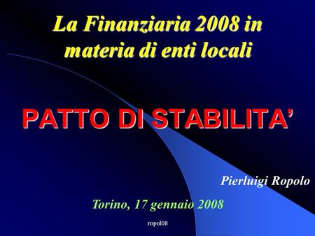 Ropol08 PATTO DI STABILITA La Finanziaria 2008 in materia di enti locali Torino, 17 gennaio 2008 Pierluigi Ropolo.