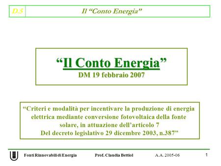 D.5 Il Conto Energia 1 Fonti Rinnovabili di Energia Prof. Claudia Bettiol A.A. 2005-06 Il Conto EnergiaIl Conto Energia DM 19 febbraio 2007 Criteri e modalità
