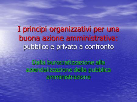 I principi organizzativi per una buona azione amministrativa: pubblico e privato a confronto Dalla burocratizzazione alla aziendalizzazione della pubblica.