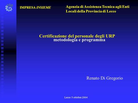 Lecce 5 ottobre 2004 Certificazione del personale degli URP metodologia e programma IMPRESA INSIEME Renato Di Gregorio Agenzia di Assistenza Tecnica agli.