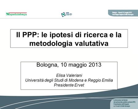 Il PPP: le ipotesi di ricerca e la metodologia valutativa Bologna, 10 maggio 2013 Elisa Valeriani Università degli Studi di Modena e Reggio Emilia Presidente.