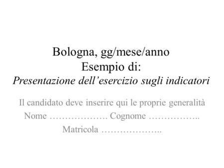 Bologna, gg/mese/anno Esempio di: Presentazione dellesercizio sugli indicatori Il candidato deve inserire qui le proprie generalità Nome ………………. Cognome.