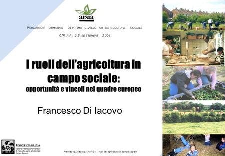 I ruoli dell’agricoltura in campo sociale: opportunità e vincoli nel quadro europeo Francesco Di Iacovo Francesco Di Iacovo, UNIPISA “I ruoli dell’agricoltura.