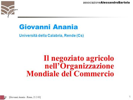 Associazione AlessandroBartola 1 [Giovanni Anania - Roma, 25.2.03] Il negoziato agricolo nellOrganizzazione Mondiale del Commercio Giovanni Anania Università