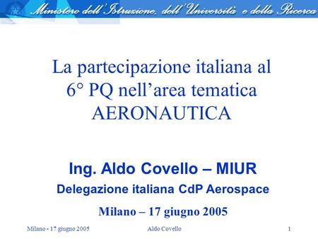 Milano - 17 giugno 2005Aldo Covello1 La partecipazione italiana al 6° PQ nellarea tematica AERONAUTICA Ing. Aldo Covello – MIUR Delegazione italiana CdP.