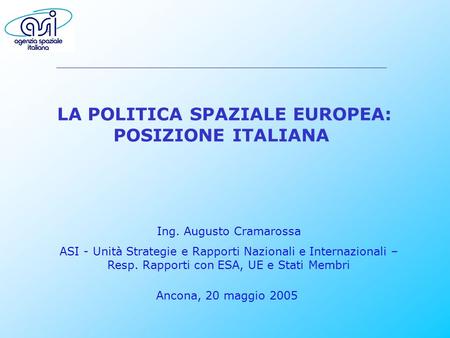 LA POLITICA SPAZIALE EUROPEA: POSIZIONE ITALIANA Ancona, 20 maggio 2005 Ing. Augusto Cramarossa ASI - Unità Strategie e Rapporti Nazionali e Internazionali.