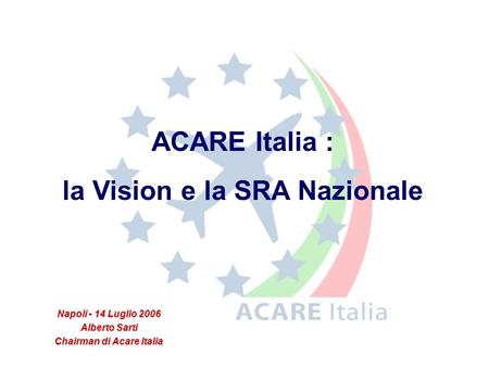 Napoli - 14 Luglio 2006 Alberto Sarti Chairman di Acare Italia ACARE Italia : la Vision e la SRA Nazionale.