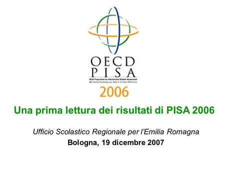 Ufficio Scolastico Regionale per lEmilia Romagna Bologna, 19 dicembre 2007 Una prima lettura dei risultati di PISA 2006.