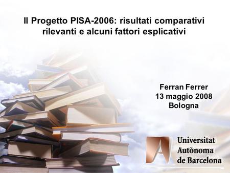 Il Progetto PISA-2006: risultati comparativi rilevanti e alcuni fattori esplicativi Ferran Ferrer 13 maggio 2008 Bologna.