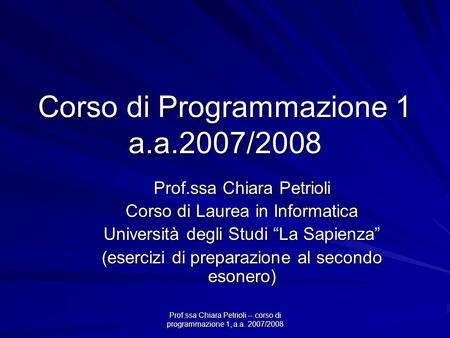 Prof.ssa Chiara Petrioli -- corso di programmazione 1, a.a. 2007/2008 Corso di Programmazione 1 a.a.2007/2008 Prof.ssa Chiara Petrioli Corso di Laurea.