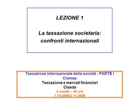 Tassazione internazionale delle società - PARTE I Clamep Tassazione e mercati finanziari Clasda 4 crediti – 30 ore 1.10.2008-3.11.2008 LEZIONE 1 La tassazione.