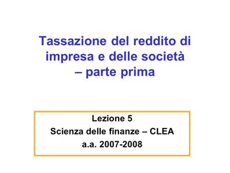 Tassazione del reddito di impresa e delle società – parte prima Lezione 5 Scienza delle finanze – CLEA a.a. 2007-2008.