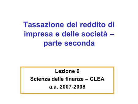 Tassazione del reddito di impresa e delle società – parte seconda Lezione 6 Scienza delle finanze – CLEA a.a. 2007-2008.