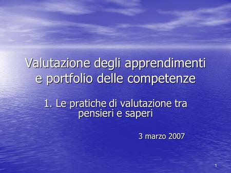 1 Valutazione degli apprendimenti e portfolio delle competenze 1. Le pratiche di valutazione tra pensieri e saperi 3 marzo 2007 3 marzo 2007.