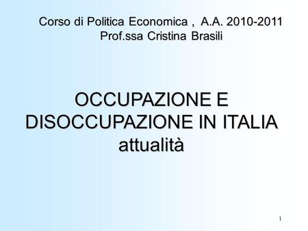 1 OCCUPAZIONE E DISOCCUPAZIONE IN ITALIA attualità Corso di Politica Economica, A.A. 2010-2011 Prof.ssa Cristina Brasili.