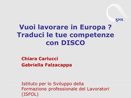 Vuoi lavorare in Europa ? Traduci le tue competenze con DISCO Chiara Carlucci Gabriella Falzacappa Istituto per lo Sviluppo della Formazione professionale.