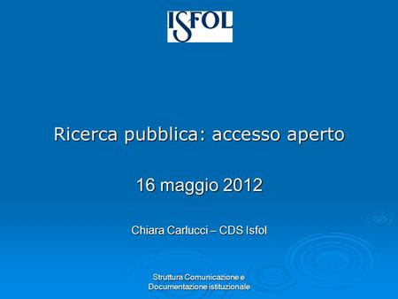 Struttura Comunicazione e Documentazione istituzionale Ricerca pubblica: accesso aperto 16 maggio 2012 Chiara Carlucci – CDS Isfol.