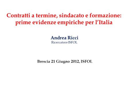 Contratti a termine, sindacato e formazione: prime evidenze empiriche per lItalia Andrea Ricci Ricercatore ISFOL Brescia 21 Giugno 2012, ISFOL.