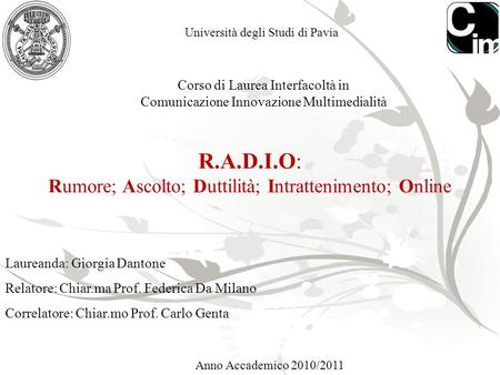 1 Università degli Studi di Pavia R.A.D.I.O: Rumore; Ascolto; Duttilità; Intrattenimento; Online Anno Accademico 2010/2011 Corso di Laurea Interfacoltà