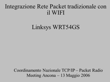 Integrazione Rete Packet tradizionale con il WIFI Linksys WRT54GS Coordinamento Nazionale TCP/IP – Packet Radio Meeting Ancona – 13 Maggio 2006.