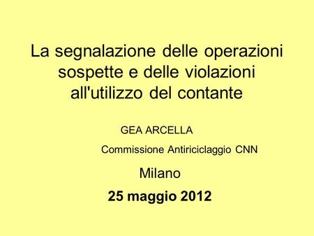 La segnalazione delle operazioni sospette e delle violazioni all'utilizzo del contante GEA ARCELLA Commissione Antiriciclaggio CNN Milano 25 maggio 2012.