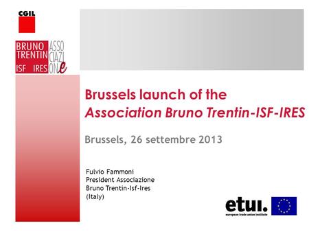 Brussels launch of the Association Bruno Trentin-ISF-IRES Fulvio Fammoni President Associazione Bruno Trentin-Isf-Ires (Italy) Brussels, 26 settembre 2013.