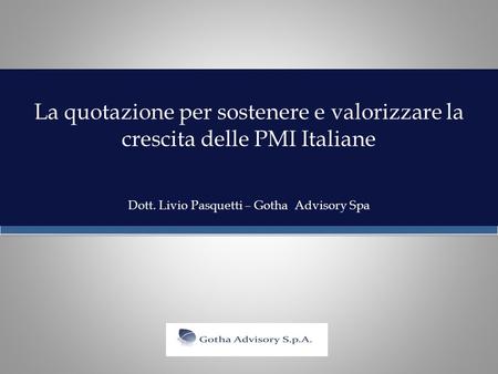 La quotazione per sostenere e valorizzare la crescita delle PMI Italiane Dott. Livio Pasquetti – Gotha Advisory Spa.