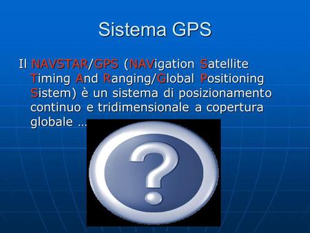 Sistema GPS Il NAVSTAR/GPS (NAVigation Satellite Timing And Ranging/Global Positioning Sistem) è un sistema di posizionamento continuo e tridimensionale.