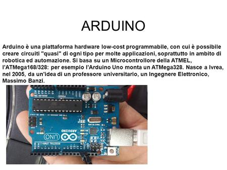 ARDUINO Arduino è una piattaforma hardware low-cost programmabile, con cui è possibile creare circuiti quasi di ogni tipo per molte applicazioni, soprattutto.