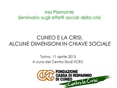 Ires Piemonte Seminario sugli effetti sociali della crisi Torino, 11 aprile 2013 A cura del Centro Studi FCRC CUNEO E LA CRISI. ALCUNE DIMENSIONI IN CHIAVE.