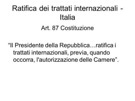 Ratifica dei trattati internazionali - Italia Art. 87 Costituzione “Il Presidente della Repubblica…ratifica i trattati internazionali, previa, quando occorra,