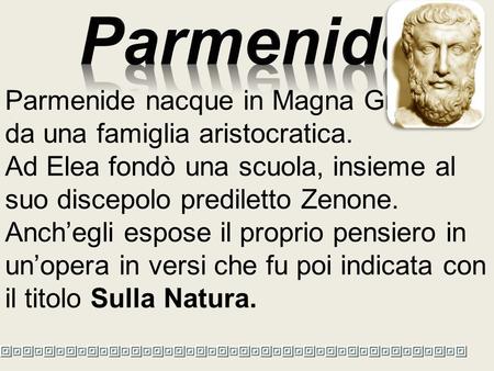 Parmenide Parmenide nacque in Magna Grecia, da una famiglia aristocratica. Ad Elea fondò una scuola, insieme al suo discepolo prediletto Zenone. Anch’egli.