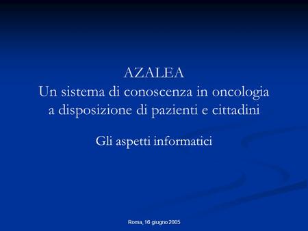 Roma, 16 giugno 2005 AZALEA Un sistema di conoscenza in oncologia a disposizione di pazienti e cittadini Gli aspetti informatici.