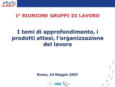 I° RIUNIONE GRUPPI DI LAVORO I temi di approfondimento, i prodotti attesi, l’organizzazione del lavoro Roma, 24 Maggio 2007.
