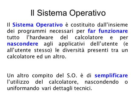 Il Sistema Operativo Il Sistema Operativo è costituito dall’insieme dei programmi necessari per far funzionare tutto l’hardware del calcolatore e per nascondere.
