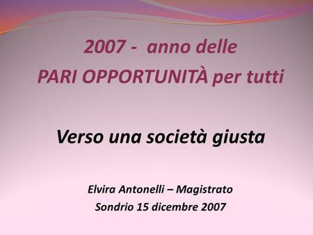 2007 - anno delle PARI OPPORTUNITÀ per tutti Verso una società giusta Elvira Antonelli – Magistrato Sondrio 15 dicembre 2007.