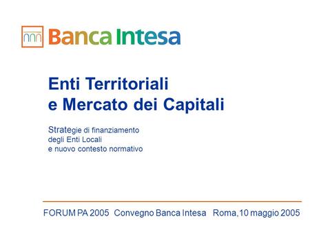 Enti Territoriali e Mercato dei Capitali Strate gie di finanziamento degli Enti Locali e nuovo contesto normativo FORUM PA 2005 Convegno Banca Intesa Roma,10.