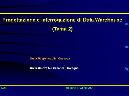 D2I Modena, 27 Aprile 2001 Progettazione e interrogazione di Data Warehouse (Tema 2) Unità Responsabile: Cosenza Unità Coinvolte: Cosenza - Bologna.