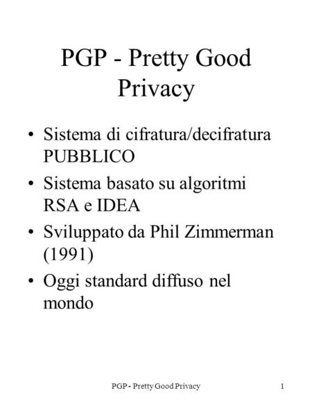 PGP - Pretty Good Privacy1 Sistema di cifratura/decifratura PUBBLICO Sistema basato su algoritmi RSA e IDEA Sviluppato da Phil Zimmerman (1991) Oggi standard.